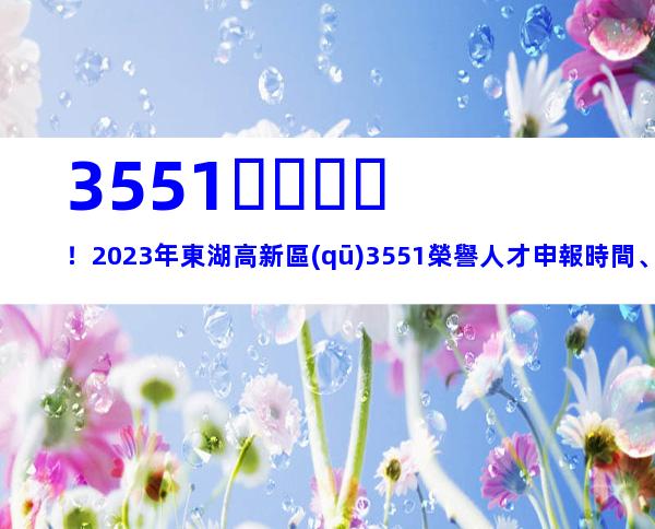 3551！2023年東湖高新區(qū)3551榮譽人才申報時間、條件